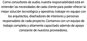 Como consultores de audio, nuestra responsabilidad está en entender las necesidades de cada cliente para poder ofrecer la mejor solución tecnológica y operativa; trabajar en equipo con los arquitectos, diseñadores de interiores y personas responsables de cada proyecto. Contamos con un equipo de trabajo completo y altamente capacitado además de apoyo constante de nuestros proveedores.
