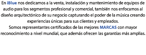En iBlue nos dedicamos a la venta, instalación y mantenimiento de equipos de audio para los segmentos profesional y comercial, también nos enfocamos al diseño arquitectónico de su negocio capturando el poder de la música creando experiencias únicas para sus clientes y empleados. Somos representantes certificados de las mejores MARCAS con mayor reconocimiento a nivel mundial, que además ofrecen las garantías más amplias. 