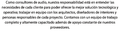 Como consultores de audio, nuestra responsabilidad está en entender las necesidades de cada cliente para poder ofrecer la mejor solución tecnológica y operativa; trabajar en equipo con los arquitectos, diseñadores de interiores y personas responsables de cada proyecto. Contamos con un equipo de trabajo completo y altamente capacitado además de apoyo constante de nuestros proveedores.
